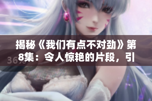 揭秘《我们有点不对劲》第8集：令人惊艳的片段，引人深思！