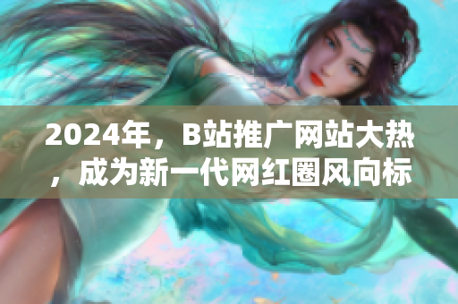 2024年，B站推广网站大热，成为新一代网红圈风向标