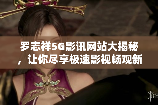 罗志祥5G影讯网站大揭秘，让你尽享极速影视畅观新体验