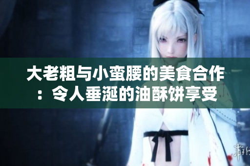 大老粗与小蛮腰的美食合作：令人垂涎的油酥饼享受