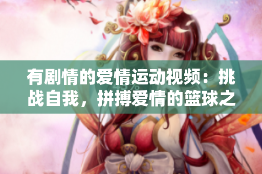 有剧情的爱情运动视频：挑战自我，拼搏爱情的篮球之约