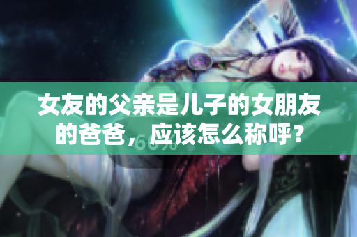 女友的父亲是儿子的女朋友的爸爸，应该怎么称呼？