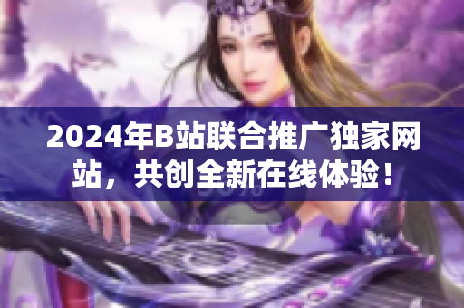 2024年B站联合推广独家网站，共创全新在线体验！