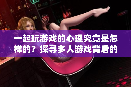 一起玩游戏的心理究竟是怎样的？探寻多人游戏背后的心理动机