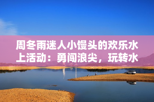 周冬雨迷人小馒头的欢乐水上活动：勇闯浪尖，玩转水上乐园！