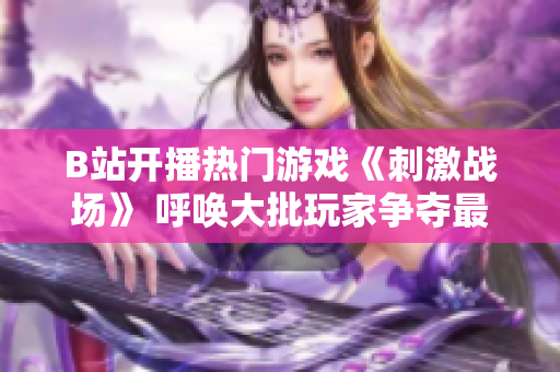 B站开播热门游戏《刺激战场》 呼唤大批玩家争夺最后的胜利