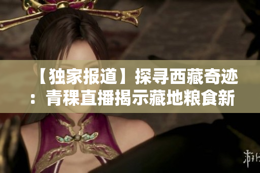 【独家报道】探寻西藏奇迹：青稞直播揭示藏地粮食新趋势