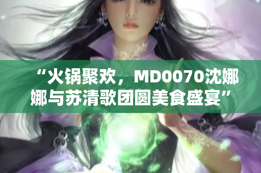 “火锅聚欢，MD0070沈娜娜与苏清歌团圆美食盛宴”
