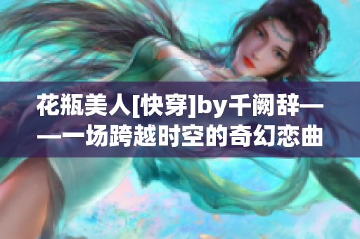 花瓶美人[快穿]by千阙辞——一场跨越时空的奇幻恋曲