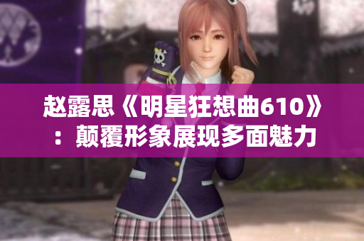 赵露思《明星狂想曲610》：颠覆形象展现多面魅力