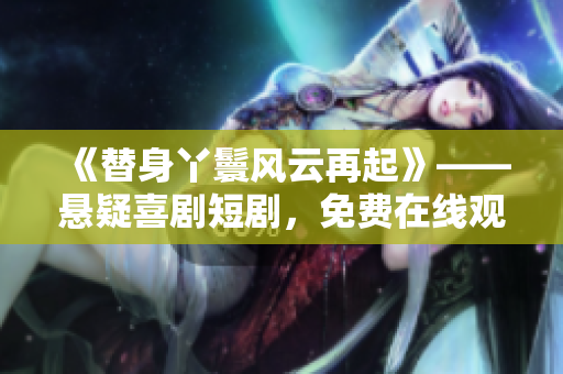 《替身丫鬟风云再起》——悬疑喜剧短剧，免费在线观看！