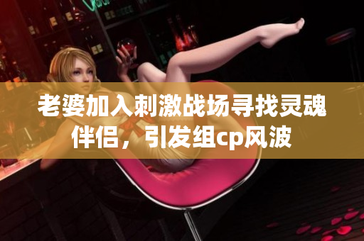 老婆加入刺激战场寻找灵魂伴侣，引发组cp风波