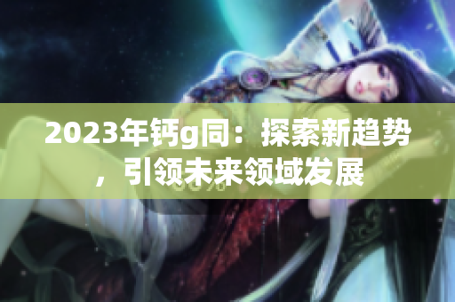 2023年钙g同：探索新趋势，引领未来领域发展