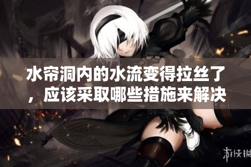 水帘洞内的水流变得拉丝了，应该采取哪些措施来解决这一问题？