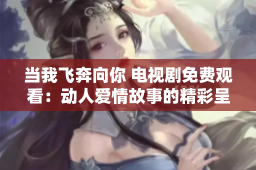 当我飞奔向你 电视剧免费观看：动人爱情故事的精彩呈现