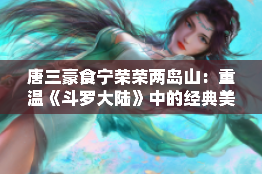 唐三豪食宁荣荣两岛山：重温《斗罗大陆》中的经典美食时刻