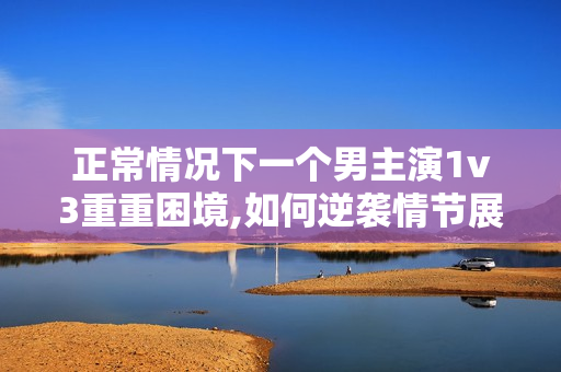 正常情况下一个男主演1v3重重困境,如何逆袭情节展开
