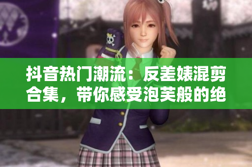 抖音热门潮流：反差婊混剪合集，带你感受泡芙般的绝妙变化