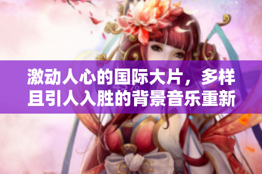 激动人心的国际大片，多样且引人入胜的背景音乐重新诠释