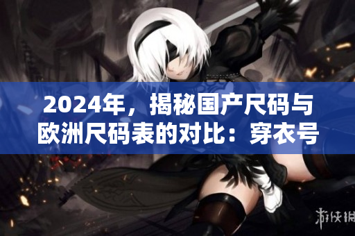 2024年，揭秘国产尺码与欧洲尺码表的对比：穿衣号数不再迷惑！