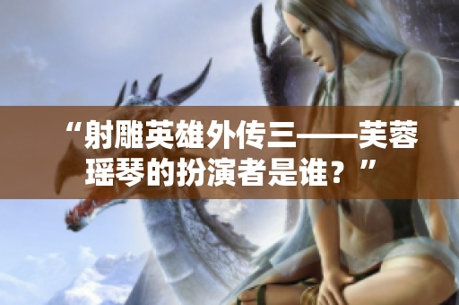 “射雕英雄外传三——芙蓉瑶琴的扮演者是谁？”