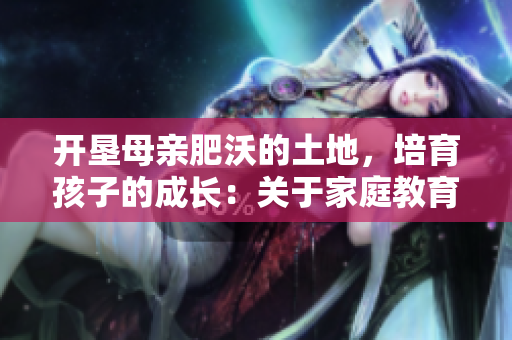 开垦母亲肥沃的土地，培育孩子的成长：关于家庭教育的实用指南