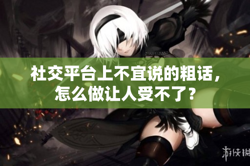 社交平台上不宜说的粗话，怎么做让人受不了？
