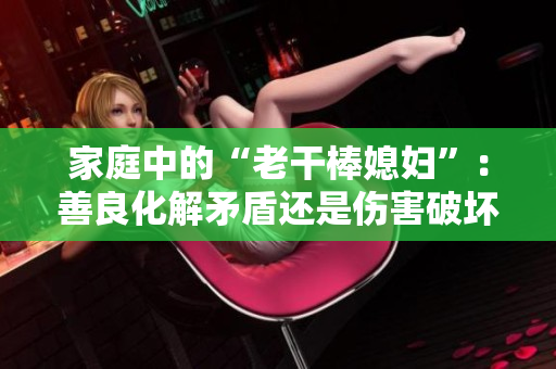 家庭中的“老干棒媳妇”：善良化解矛盾还是伤害破坏？