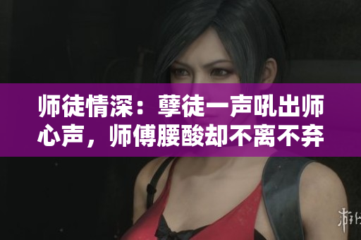 师徒情深：孽徒一声吼出师心声，师傅腰酸却不离不弃