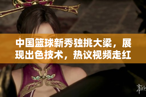 中国篮球新秀独挑大梁，展现出色技术，热议视频走红