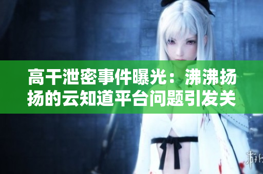 高干泄密事件曝光：沸沸扬扬的云知道平台问题引发关注