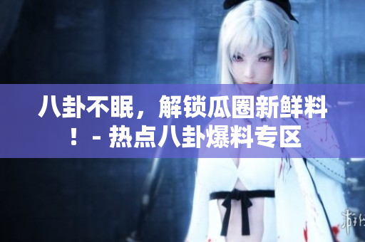 八卦不眠，解锁瓜圈新鲜料！- 热点八卦爆料专区