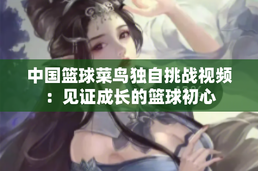 中国篮球菜鸟独自挑战视频：见证成长的篮球初心