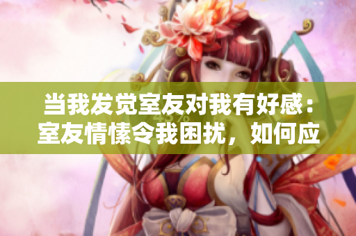当我发觉室友对我有好感：室友情愫令我困扰，如何应对？