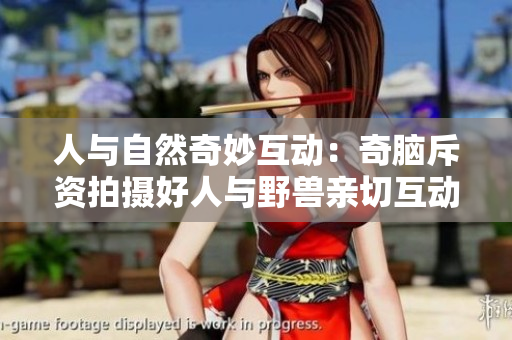 人与自然奇妙互动：奇脑斥资拍摄好人与野兽亲切互动视频！