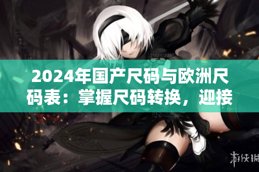 2024年国产尺码与欧洲尺码表：掌握尺码转换，迎接时尚新风尚！