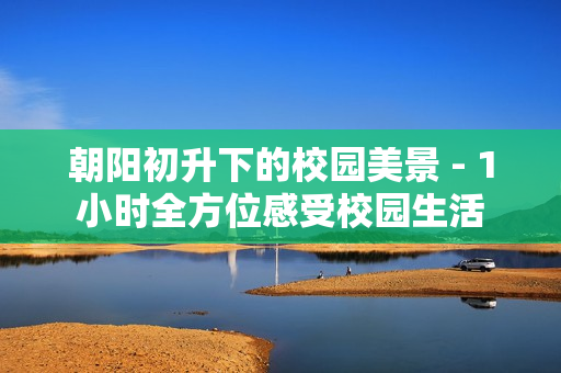 朝阳初升下的校园美景 - 1小时全方位感受校园生活