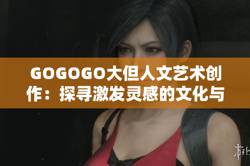 GOGOGO大但人文艺术创作：探寻激发灵感的文化与历史底蕴