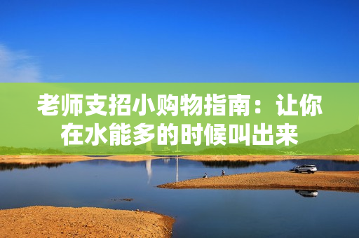 老师支招小购物指南：让你在水能多的时候叫出来