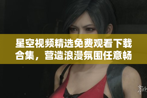 星空视频精选免费观看下载合集，营造浪漫氛围任意畅享