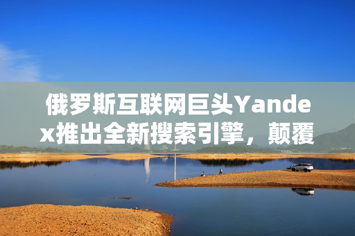 俄罗斯互联网巨头Yandex推出全新搜索引擎，颠覆行业格局