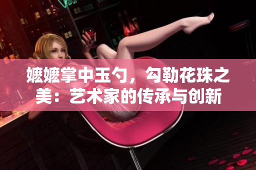 嬷嬷掌中玉勺，勾勒花珠之美：艺术家的传承与创新