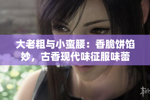 大老粗与小蛮腰：香脆饼馅妙，古香现代味征服味蕾