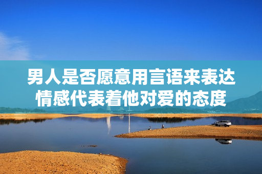 男人是否愿意用言语来表达情感代表着他对爱的态度