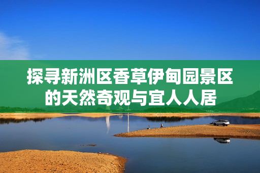 探寻新洲区香草伊甸园景区的天然奇观与宜人人居