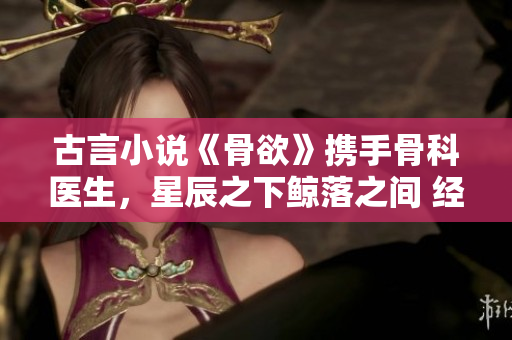 古言小说《骨欲》携手骨科医生，星辰之下鲸落之间 经典重生