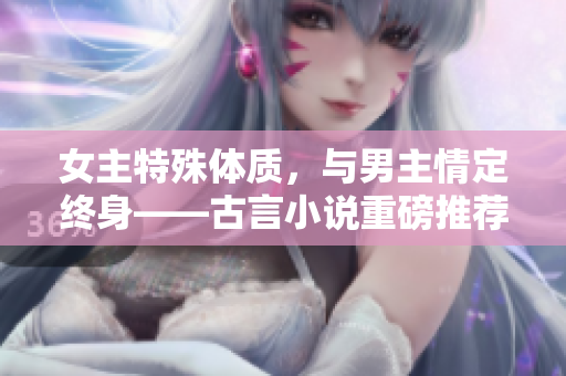 女主特殊体质，与男主情定终身——古言小说重磅推荐