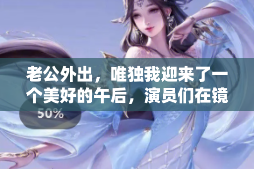 老公外出，唯独我迎来了一个美好的午后，演员们在镜头前演绎精彩生活
