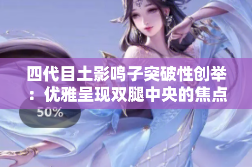 四代目土影鸣子突破性创举：优雅呈现双腿中央的焦点！