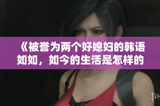 《被誉为两个好媳妇的韩语如如，如今的生活是怎样的？》